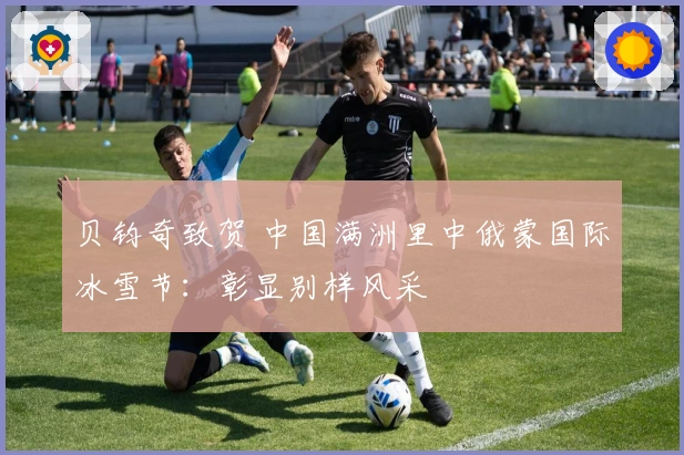 贝钧奇致贺 中国满洲里中俄蒙国际冰雪节：彰显别样风采