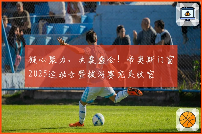 凝心聚力，共襄盛会！帝奥斯门窗2025运动会暨拔河赛完美收官