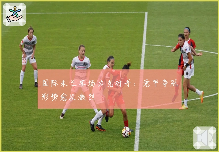 国际米兰客场力克对手，意甲争冠形势愈发激烈