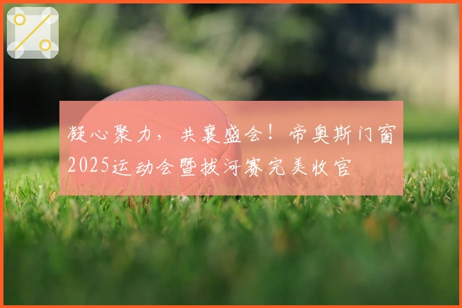 凝心聚力,共襄盛会!帝奥斯门窗2025运动会暨拔河赛完美收官