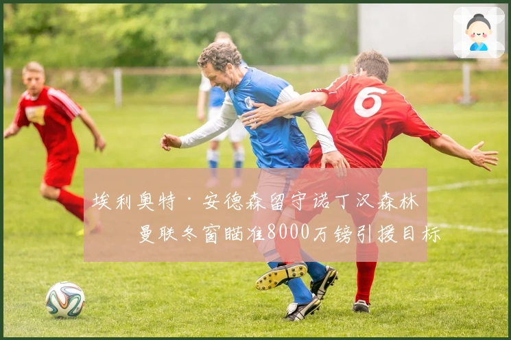 埃利奥特·安德森留守诺丁汉森林，曼联冬窗瞄准8000万镑引援目标