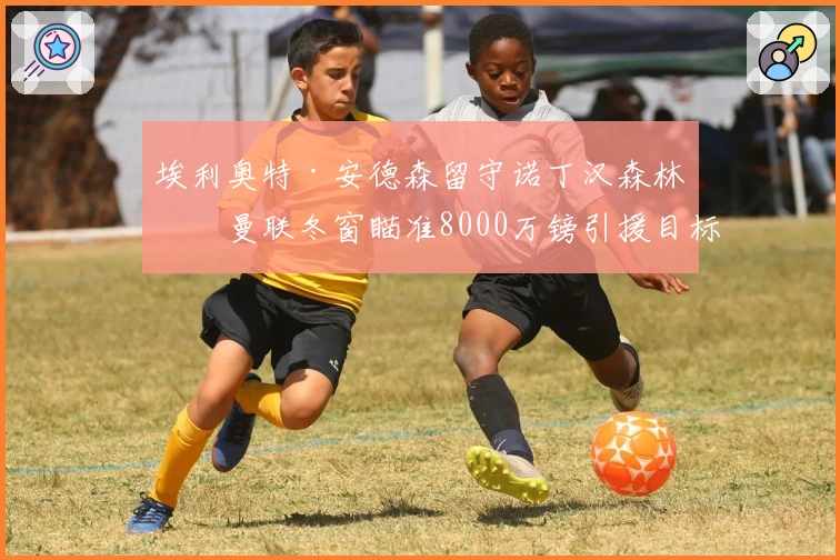 埃利奥特·安德森留守诺丁汉森林，曼联冬窗瞄准8000万镑引援目标