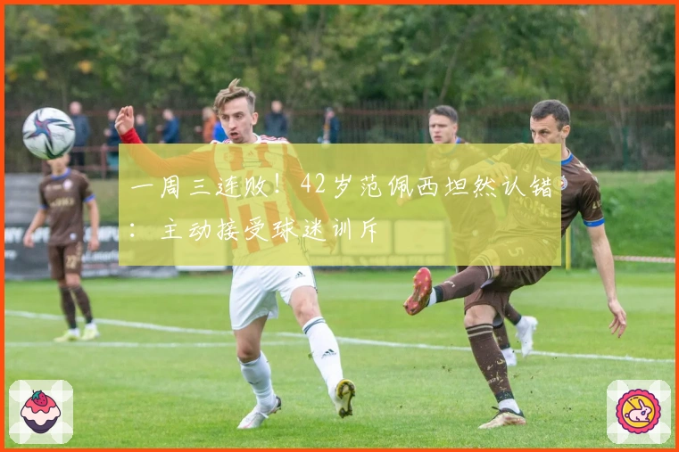 一周三连败！42岁范佩西坦然认错：主动接受球迷训斥