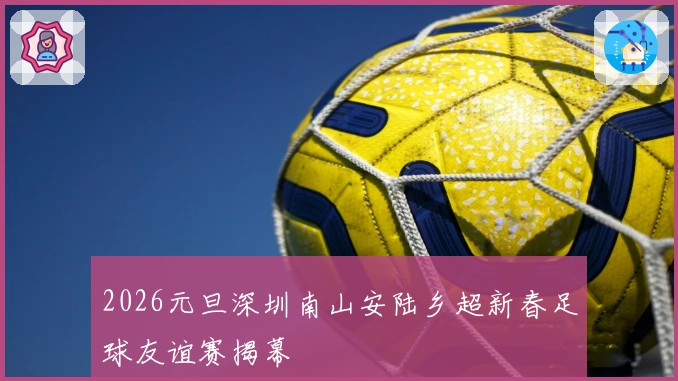 2026元旦深圳南山安陆乡超新春足球友谊赛揭幕