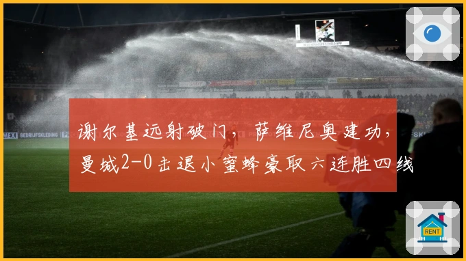 谢尔基远射破门，萨维尼奥建功，曼城2-0击退小蜜蜂豪取六连胜四线冲刺