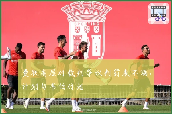 曼联高层对裁判争议判罚表不满，计划与韦伯对话